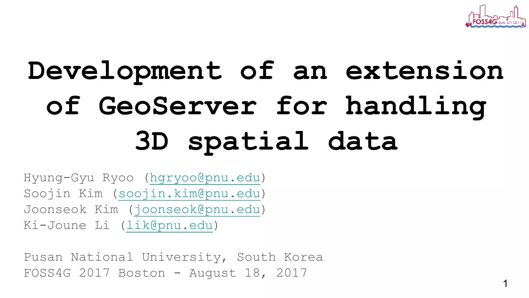 Development of an extension
of GeoServer for handling
3D spatial data
Hyung-Gyu Ryoo (hgryoo@pnu.edu)
Soojin Kim (soojin.kim@pnu.edu)
Joonseok Kim (joonseok@pnu.edu)
Ki-Joune Li (lik@pnu.edu)
Pusan National University, South Korea
FOSS4G 2017 Boston - August 18, 2017
1
 