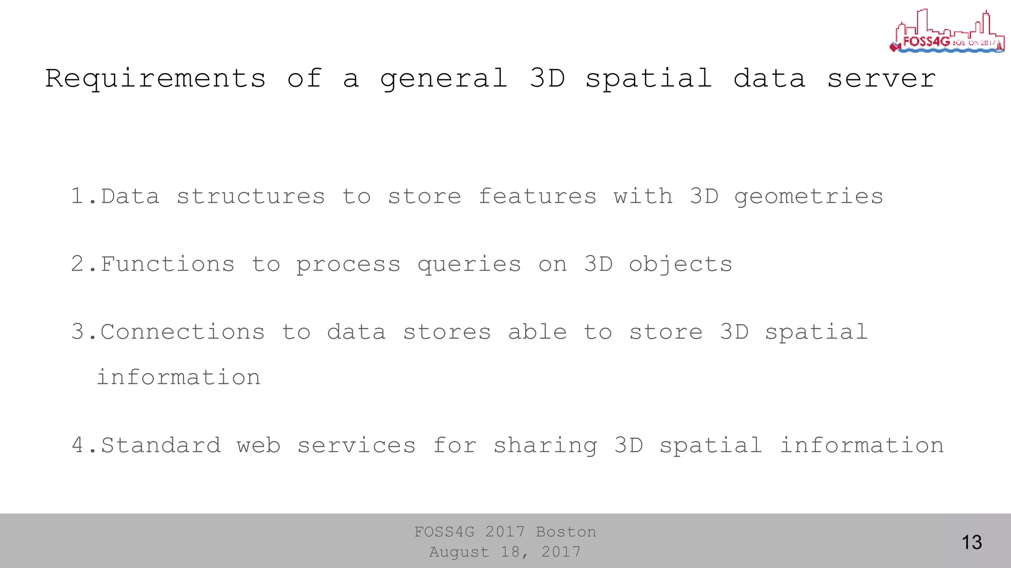 FOSS4G 2017 Boston
August 18, 2017
Requirements of a general 3D spatial data server
13
1.Data structures to store features with 3D geometries
2.Functions to process queries on 3D objects
3.Connections to data stores able to store 3D spatial
information
4.Standard web services for sharing 3D spatial information
 