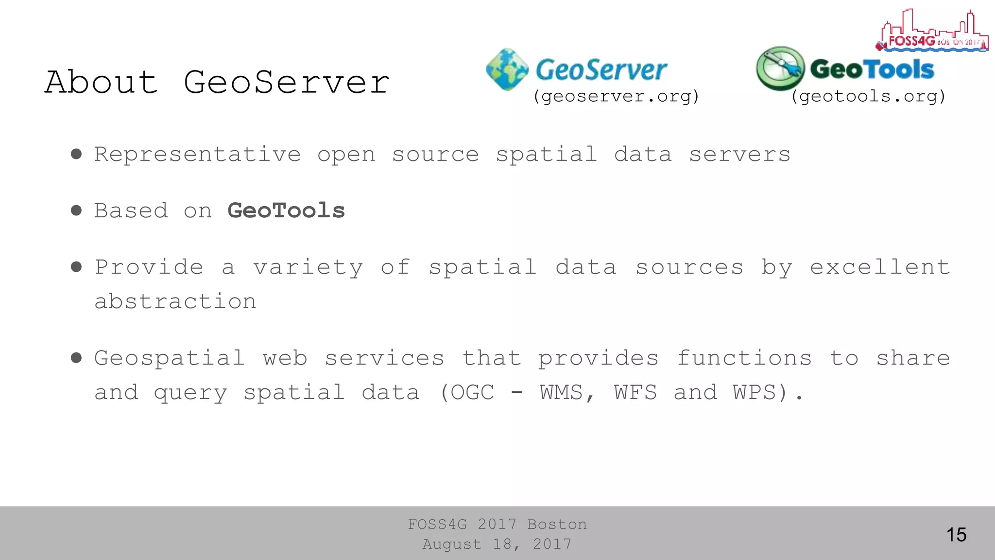 FOSS4G 2017 Boston
August 18, 2017 15
● Representative open source spatial data servers
● Based on GeoTools
● Provide a variety of spatial data sources by excellent
abstraction
● Geospatial web services that provides functions to share
and query spatial data (OGC - WMS, WFS and WPS).
(geotools.org)(geoserver.org)About GeoServer
 