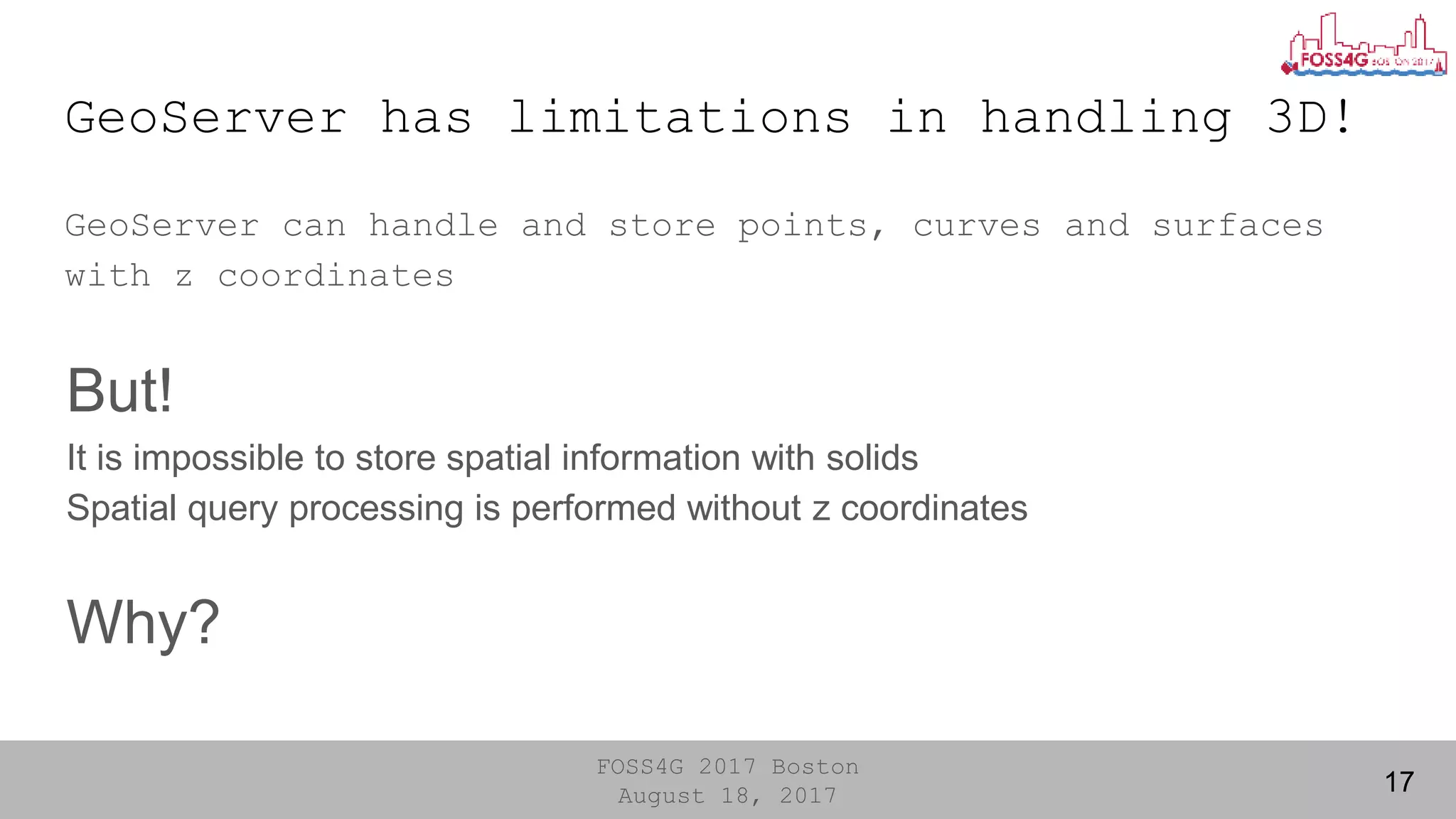 FOSS4G 2017 Boston
August 18, 2017
GeoServer has limitations in handling 3D!
17
GeoServer can handle and store points, curves and surfaces
with z coordinates
But!
It is impossible to store spatial information with solids
Spatial query processing is performed without z coordinates
Why?
 