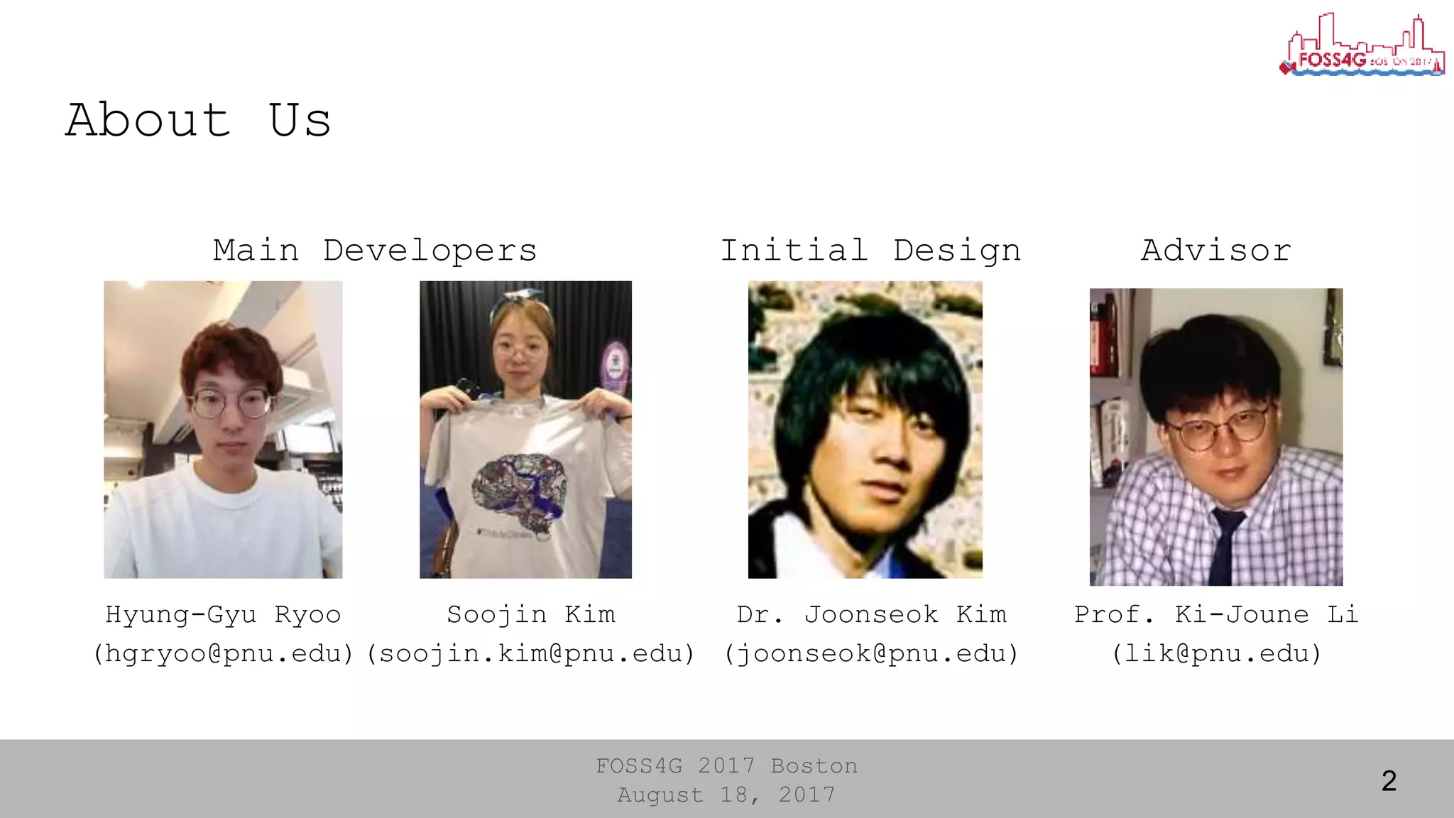 FOSS4G 2017 Boston
August 18, 2017
About Us
2
Main Developers AdvisorInitial Design
Hyung-Gyu Ryoo
(hgryoo@pnu.edu)
Soojin Kim
(soojin.kim@pnu.edu)
Dr. Joonseok Kim
(joonseok@pnu.edu)
Prof. Ki-Joune Li
(lik@pnu.edu)
 