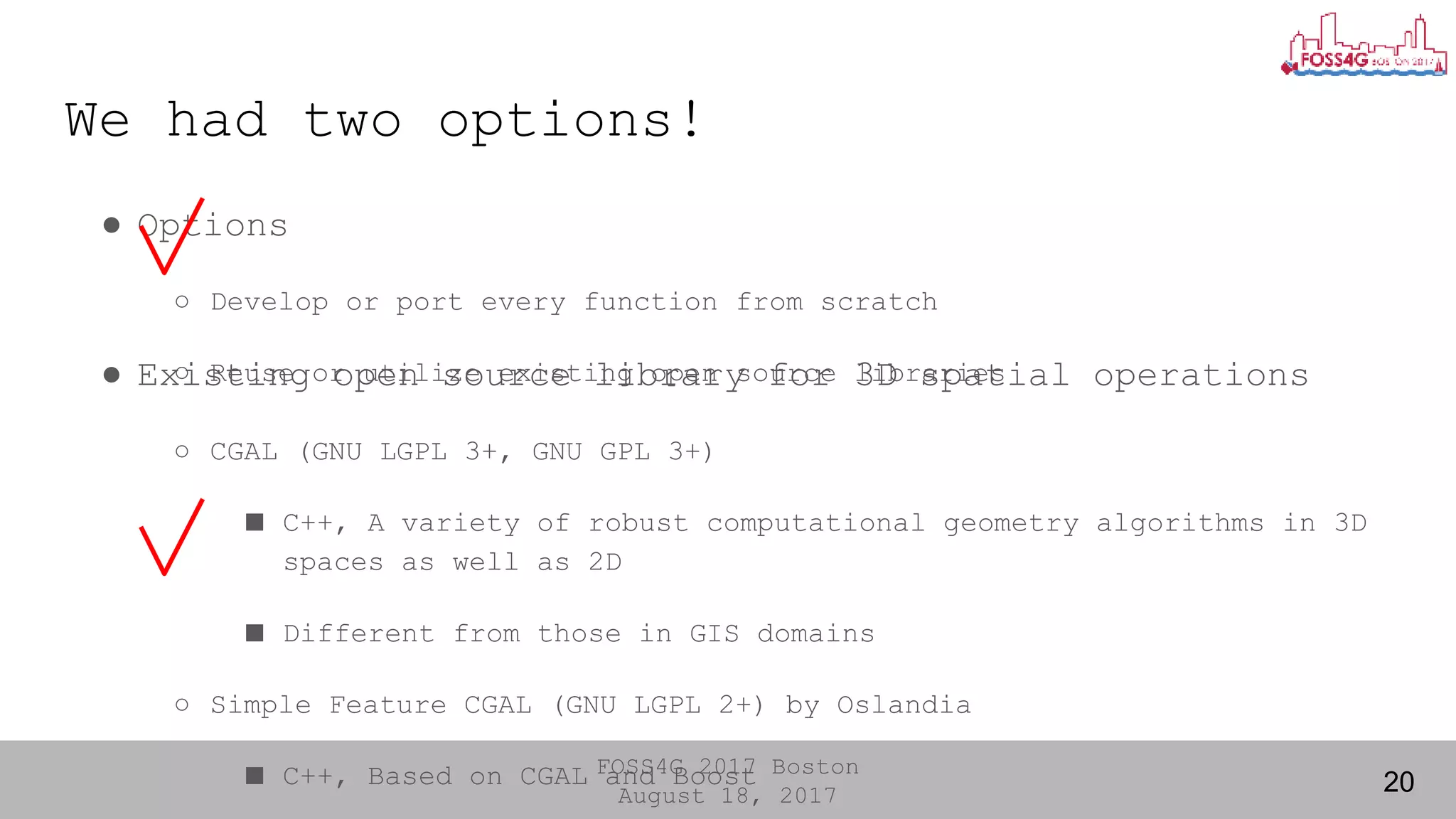 FOSS4G 2017 Boston
August 18, 2017
We had two options!
● Options
○ Develop or port every function from scratch
○ Reuse or utilize existing open source libraries
20
● Existing open source library for 3D spatial operations
○ CGAL (GNU LGPL 3+, GNU GPL 3+)
■ C++, A variety of robust computational geometry algorithms in 3D
spaces as well as 2D
■ Different from those in GIS domains
○ Simple Feature CGAL (GNU LGPL 2+) by Oslandia
■ C++, Based on CGAL and Boost
 