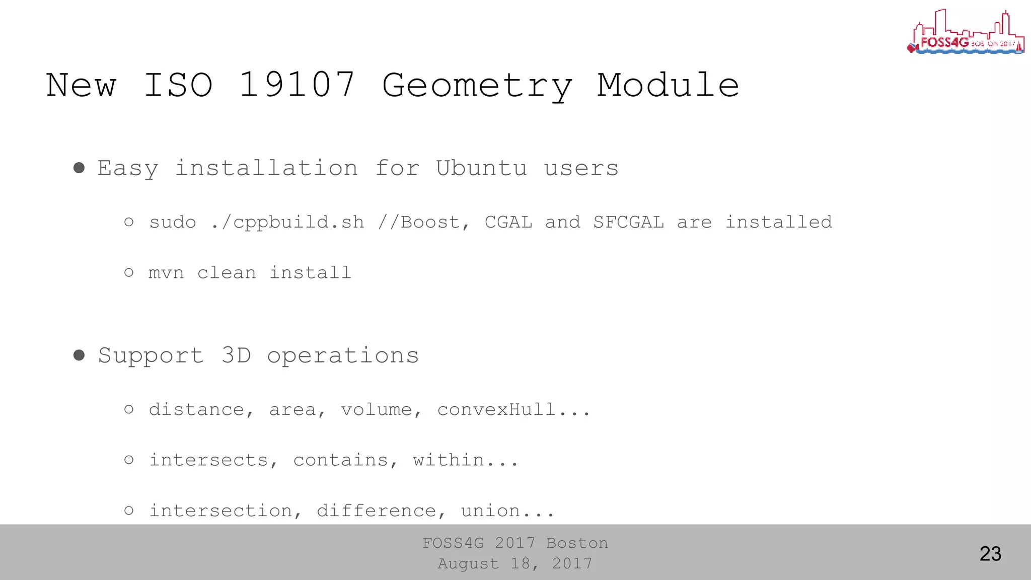 FOSS4G 2017 Boston
August 18, 2017
New ISO 19107 Geometry Module
● Easy installation for Ubuntu users
○ sudo ./cppbuild.sh //Boost, CGAL and SFCGAL are installed
○ mvn clean install
● Support 3D operations
○ distance, area, volume, convexHull...
○ intersects, contains, within...
○ intersection, difference, union...
23
 
