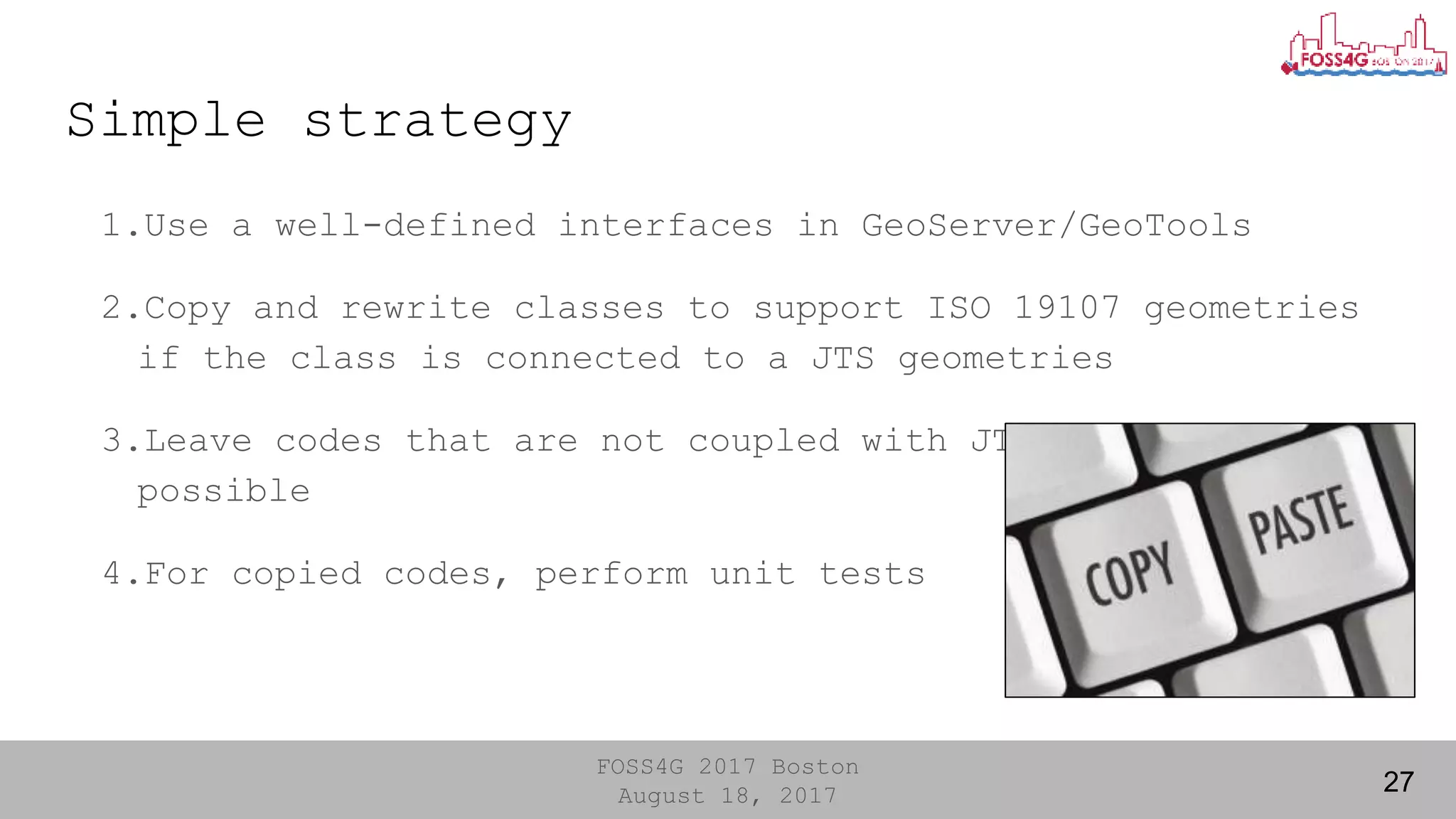 FOSS4G 2017 Boston
August 18, 2017
Simple strategy
1.Use a well-defined interfaces in GeoServer/GeoTools
2.Copy and rewrite classes to support ISO 19107 geometries
if the class is connected to a JTS geometries
3.Leave codes that are not coupled with JTS as much as
possible
4.For copied codes, perform unit tests
27
 