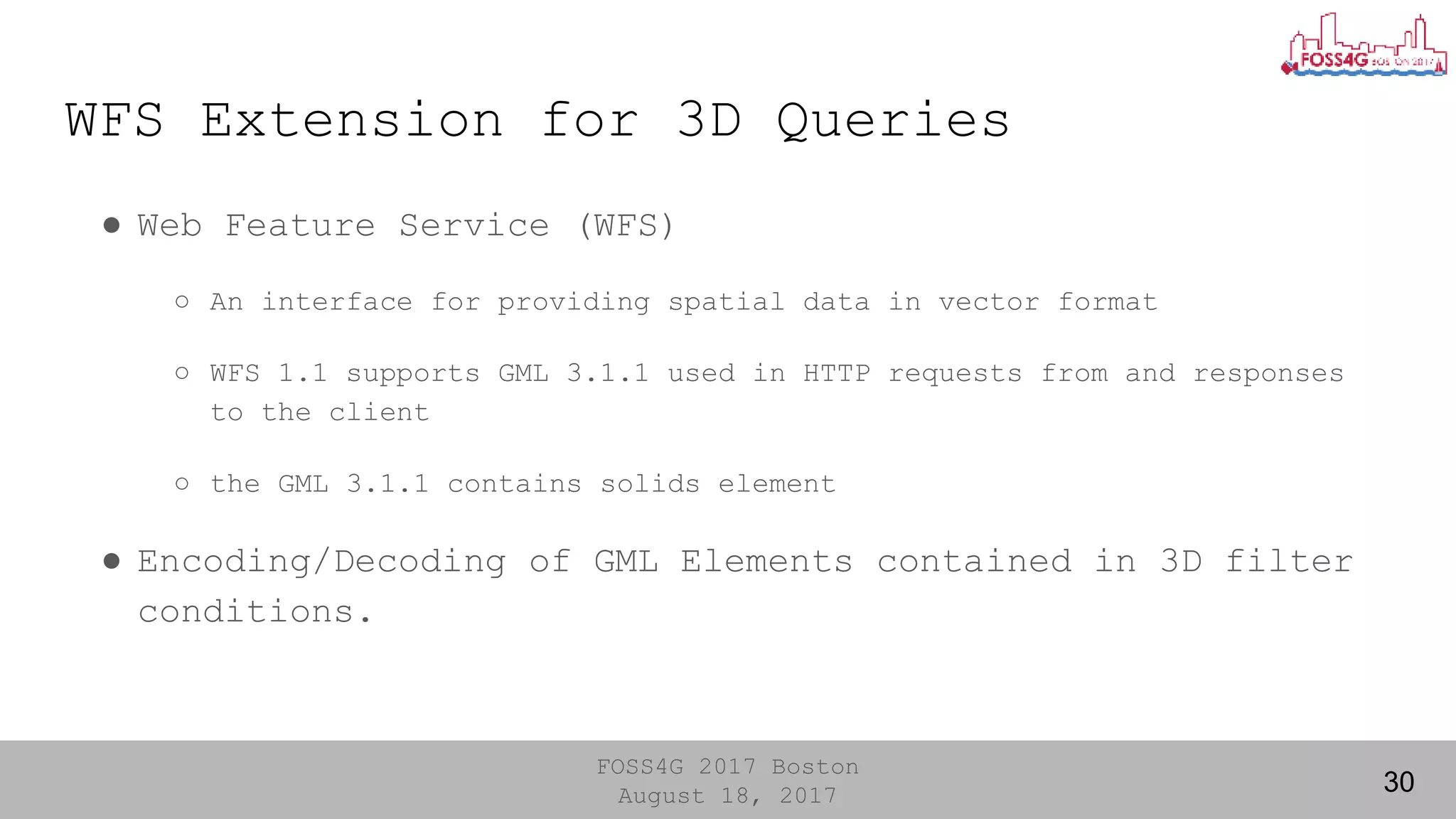 FOSS4G 2017 Boston
August 18, 2017
WFS Extension for 3D Queries
30
● Web Feature Service (WFS)
○ An interface for providing spatial data in vector format
○ WFS 1.1 supports GML 3.1.1 used in HTTP requests from and responses
to the client
○ the GML 3.1.1 contains solids element
● Encoding/Decoding of GML Elements contained in 3D filter
conditions.
 