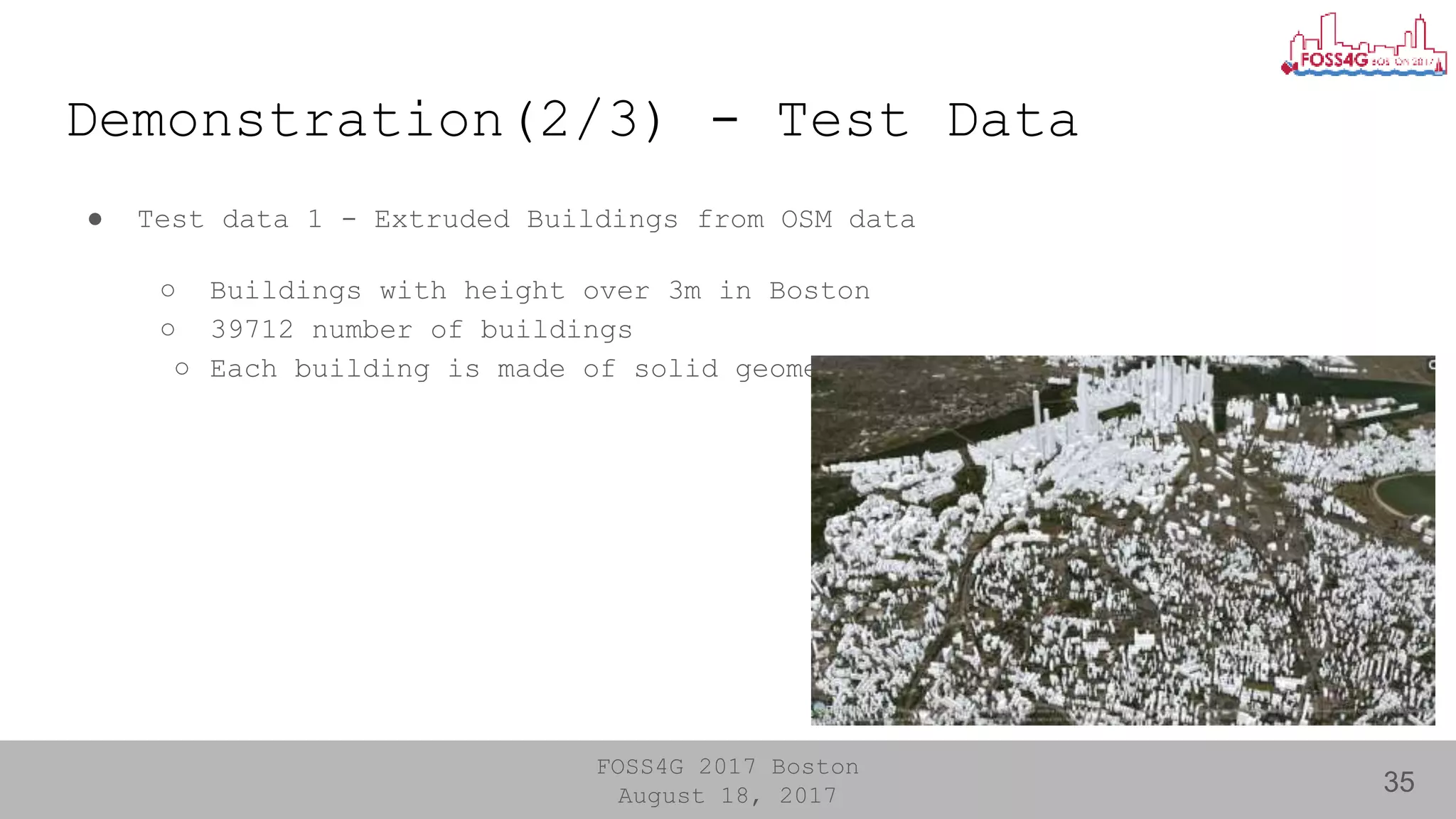 FOSS4G 2017 Boston
August 18, 2017
Demonstration(2/3) - Test Data
35
● Test data 1 - Extruded Buildings from OSM data
○ Buildings with height over 3m in Boston
○ 39712 number of buildings
○ Each building is made of solid geometry.
 