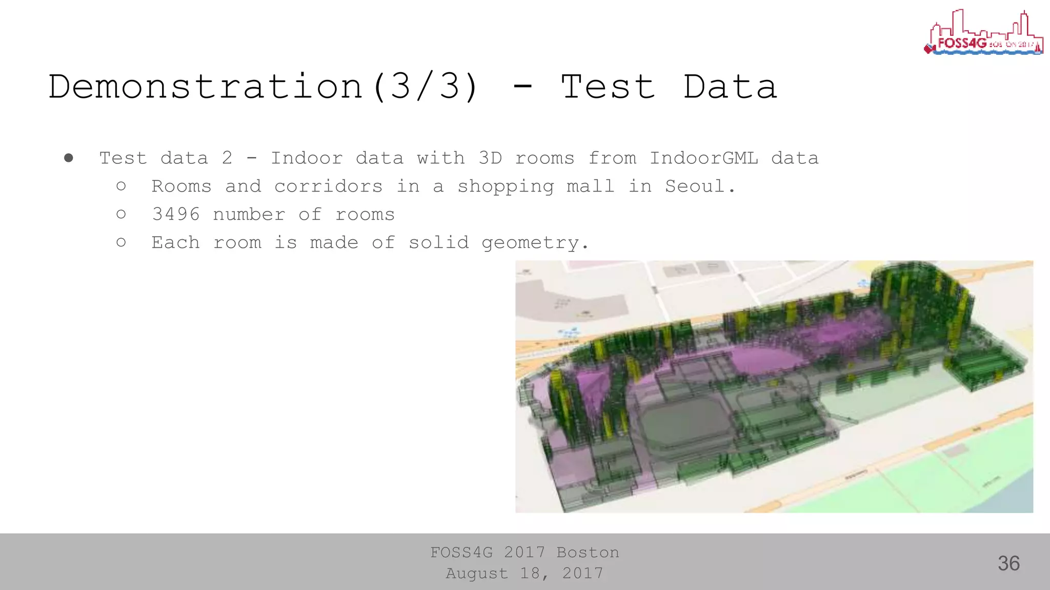 FOSS4G 2017 Boston
August 18, 2017
Demonstration(3/3) - Test Data
36
● Test data 2 - Indoor data with 3D rooms from IndoorGML data
○ Rooms and corridors in a shopping mall in Seoul.
○ 3496 number of rooms
○ Each room is made of solid geometry.
 