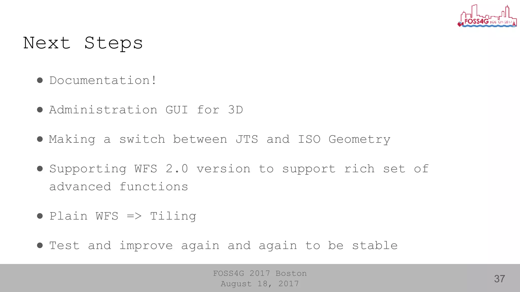 FOSS4G 2017 Boston
August 18, 2017
Next Steps
● Documentation!
● Administration GUI for 3D
● Making a switch between JTS and ISO Geometry
● Supporting WFS 2.0 version to support rich set of
advanced functions
● Plain WFS => Tiling
● Test and improve again and again to be stable
37
 