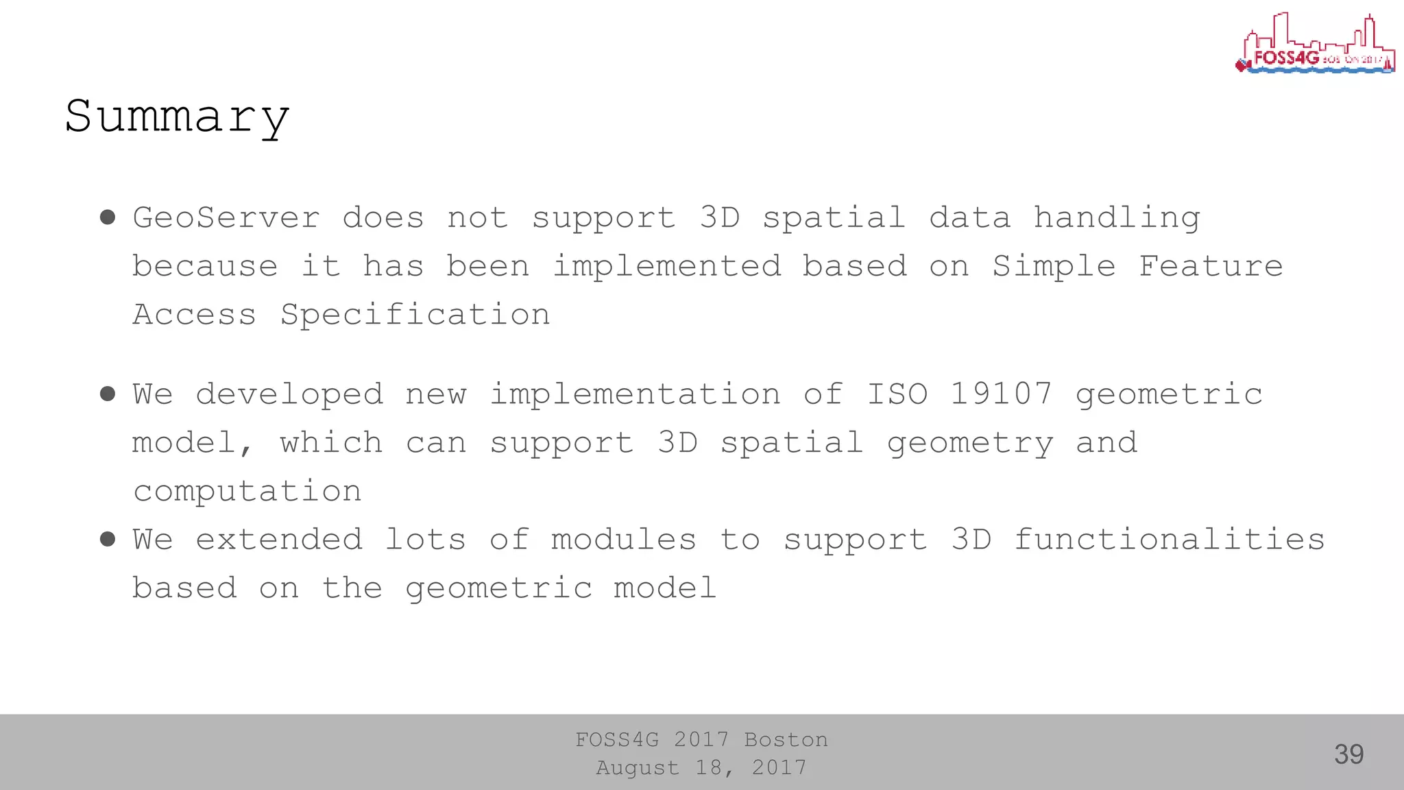 FOSS4G 2017 Boston
August 18, 2017
Summary
● GeoServer does not support 3D spatial data handling
because it has been implemented based on Simple Feature
Access Specification
● We developed new implementation of ISO 19107 geometric
model, which can support 3D spatial geometry and
computation
● We extended lots of modules to support 3D functionalities
based on the geometric model
39
 