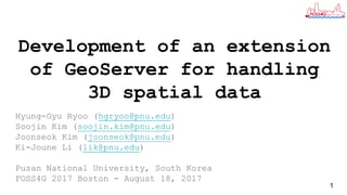 Development of an extension
of GeoServer for handling
3D spatial data
Hyung-Gyu Ryoo (hgryoo@pnu.edu)
Soojin Kim (soojin.kim@pnu.edu)
Joonseok Kim (joonseok@pnu.edu)
Ki-Joune Li (lik@pnu.edu)
Pusan National University, South Korea
FOSS4G 2017 Boston - August 18, 2017
1
 