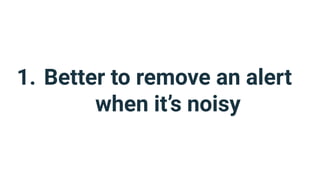 1. Better to remove an alert
when it’s noisy
 