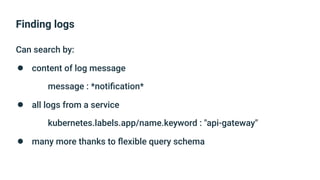 Finding logs
Can search by:
● content of log message
message : *notiﬁcation*
● all logs from a service
kubernetes.labels.app/name.keyword : "api-gateway"
● many more thanks to ﬂexible query schema
 
