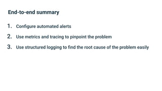 End-to-end summary
1. Conﬁgure automated alerts
2. Use metrics and tracing to pinpoint the problem
3. Use structured logging to ﬁnd the root cause of the problem easily
 