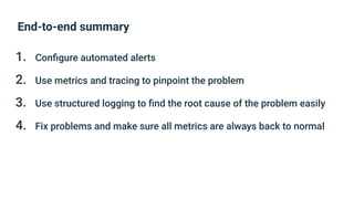 End-to-end summary
1. Conﬁgure automated alerts
2. Use metrics and tracing to pinpoint the problem
3. Use structured logging to ﬁnd the root cause of the problem easily
4. Fix problems and make sure all metrics are always back to normal
 
