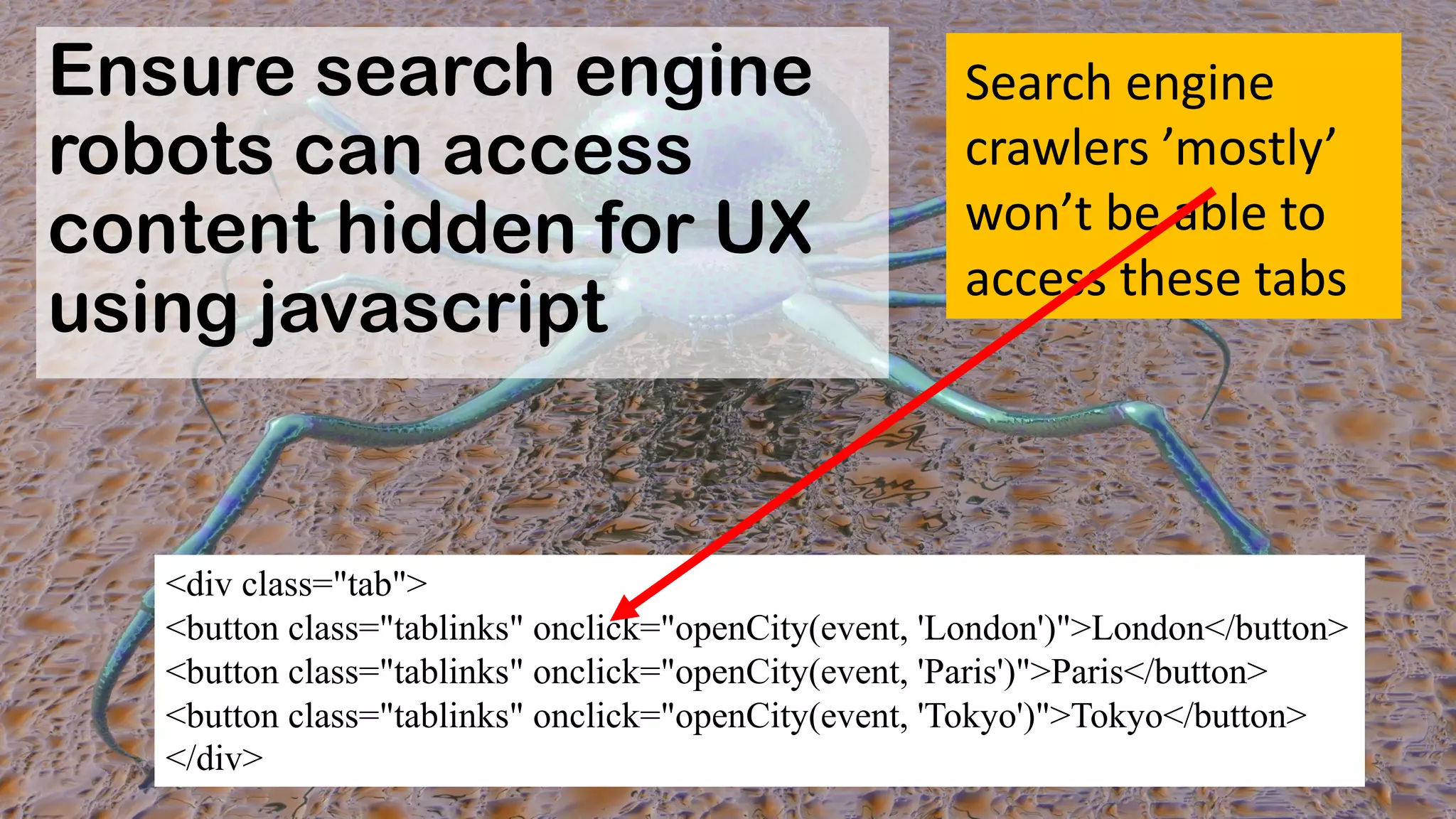 Ensure search engine
robots can access
content hidden for UX
using javascript
<div class="tab">
<button class="tablinks" onclick="openCity(event, 'London')">London</button>
<button class="tablinks" onclick="openCity(event, 'Paris')">Paris</button>
<button class="tablinks" onclick="openCity(event, 'Tokyo')">Tokyo</button>
</div>
Search'engine'
crawlers'’mostly’'
won’t'be'able'to'
access'these'tabs
 