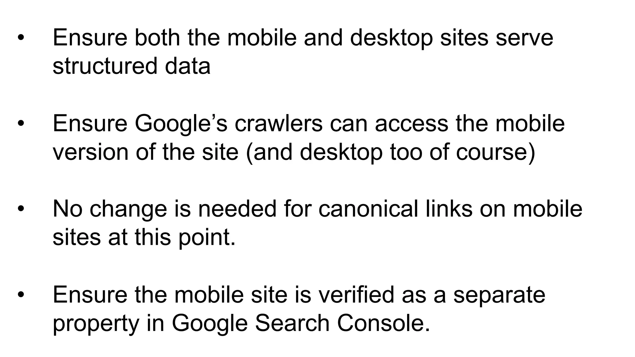 • Ensure(both(the(mobile(and(desktop(sites(serve(
structured(data
• Ensure(Google’s(crawlers(can(access(the(mobile(
version(of(the(site((and(desktop(too(of(course)
• No(change(is(needed(for(canonical(links(on(mobile(
sites(at(this(point.
• Ensure(the(mobile(site(is(verified(as(a(separate(
property(in(Google(Search(Console.
 