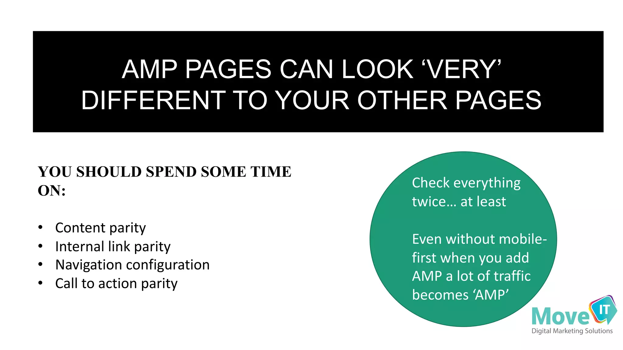 AMP$PAGES$CAN$LOOK$‘VERY’$
DIFFERENT$TO$YOUR$OTHER$PAGES
YOU SHOULD SPEND SOME TIME
ON:
• Content&parity
• Internal&link&parity
• Navigation&configuration
• Call&to&action&parity
Check&everything&
twice…&at&least
Even&without&mobile<
first&when&you&add&
AMP&a&lot&of&traffic&
becomes&‘AMP’
 