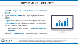 page 3
• One of the largest providers of chronic pain services in
Canada
• 3-year revenue growth - $600k (2018) to $12.6 million
(2020) 1
• Largest medical cannabis telehealth network in Canada
• Leading partner with Canadian pharmacy companies for
medical cannabis consultations
• Agreements signed covering >1,800 retail pharmacy
locations
• MySpark TM proprietary IT – ‘actionable digital intelligence’
1. These are unaudited revenue figures. The revenue figures include management's best estimate of additional revenue in
relation to the acquisition of NHS, NACM Clinic and Pharmacy business and NMI as if it happened January 1, 2020.
 