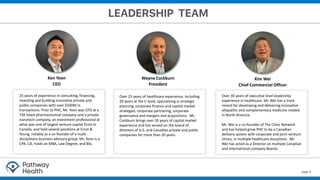 page 4
Wayne Cockburn
President
Ken Yoon
CEO
Over 25 years of healthcare experience, including
20 years at the C-level, specializing in strategic
planning, corporate finance and capital market
strategies, corporate partnering, corporate
governance and mergers and acquisitions. Mr.
Cockburn brings over 35 years of capital market
experience and has served on the board of
directors of U.S. and Canadian private and public
companies for more than 20 years.
25 years of experience in consulting, financing,
investing and building innovative private and
public companies with over $500M in
transactions. Prior to PHC, Mr. Yoon was CFO at a
TSX listed pharmaceutical company and a private
nanotech company, an investment professional at
what was one of largest venture capital firms in
Canada, and held several positions at Ernst &
Young, notably as a co-founder of a multi-
disciplinary business advisory group. Mr. Yoon is a
CPA, CA, holds an MBA, Law Degree, and BSc.
Over 30 years of executive level leadership
experience in healthcare. Mr. Wei has a track
record for developing and delivering innovative
allopathic and complementary medicine models
in North America.
Mr. Wei is a co-founder of The Clinic Network
and has helped grow PHC to be a Canadian
delivery system with corporate and joint-venture
clinics, in multiple healthcare disciplines. Mr.
Wei has acted as a Director on multiple Canadian
and international company Boards.
Kim Wei
Chief Commercial Officer
 