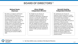 page 6
Mr. Steele is an engineer and financier
with over 30 years of experience in
structured investments and new business
start-ups. Mr. Steele has provided
consulting services to various industry
sectors including real estate, mining, oil
and gas, and the Canadian medical
cannabis sector. Since 2013 Mr. Steele has
consulted to or provided financing to
various companies in the Canadian
medical cannabis industry. Mr. Steele
graduated from the University of
Waterloo with a P.Eng (BASc) in civil
engineering and received his MBA in
1981.
Ms. Wright has over 20 years of
management experience in the
construction and property management
industries. Currently, Ms. Wright is the
President of Alwright Investments Inc., a
Canadian property management and
investment company she founded in
2012. Ms. Wright has served as a director
on several boards of private companies in
both Canada and the United States. Ms.
Wright graduated from the University of
Toronto in 1991 and holds a Bachelor of
Science.
Mr. Howling has over 25 years of
healthcare industry experience in senior
financial positions; including 11 years with
Bausch Health (formerly Biovail
Corporation), as CFO, and Senior VP,
Finance and Corporate Affairs; five years as
CFO of Acerus Pharmaceuticals
Corporation; and five years as CFO with
Pharma Patch PLC. During his career, Mr.
Howling has contributed to the success of
multiple start-up companies and has taken
multiple companies through the IPO
process. Mr. Howling is a graduate of the
ICD/Rotman Director Program and
formerly a Certified Public Accountant
(inactive license).
Michael Steele
Chairman
Alison Wright
Independent Director
Kenneth Howling
Independent Director
1. Ken Yoon (CEO) is also a member of the Board of Directors
 