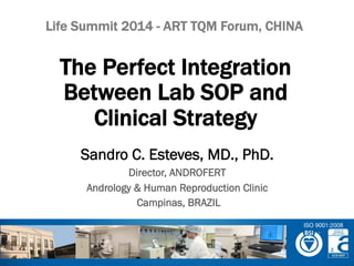 Sandro C. Esteves, MD., PhD.
Director, ANDROFERT
Andrology & Human Reproduction Clinic
Campinas, BRAZIL
The Perfect Integration
Between Lab SOP and
Clinical Strategy
Life Summit 2014 - ART TQM Forum, CHINA
ISO 9001:2008
 