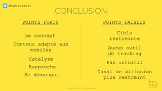 #BaBreakfast
Be Angels - 2016 - All rights reserved
CONCLUSION
POINTS FORTS POINTS FAIBLES
Le concept
Contenu adapté aux
mobiles
Catalyse
Se démarque
Rapproche
Cible
restreinte
Aucun outil
de tracking
Pas intuitif
Canal de diffusion
plus restreint
 