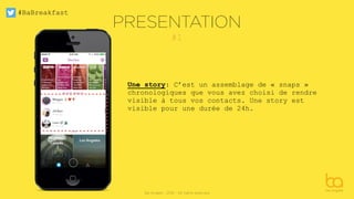 #BaBreakfast
Be Angels - 2016 - All rights reserved
#1
Une story: C’est un assemblage de « snaps »
chronologiques que vous avez choisi de rendre
visible à tous vos contacts. Une story est
visible pour une durée de 24h.
PRESENTATION
 