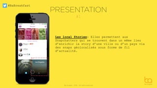 #BaBreakfast
Be Angels - 2016 - All rights reserved
#1
PRESENTATION
Les local Stories: Elles permettent aux
Snapchatters qui se trouvent dans un même lieu
d’enrichir la story d’une ville ou d’un pays via
des snaps géolocalisés sous forme de fil
d’actualité.
 