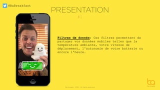 #BaBreakfast
Be Angels - 2016 - All rights reserved
#1
Filtres de donnés: Ces filtres permettent de
partager vos données mobiles telles que la
température ambiante, votre vitesse de
déplacement, l'autonomie de votre batterie ou
encore l'heure.
PRESENTATION
 
