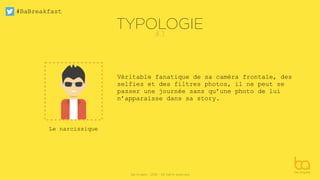 #BaBreakfast
Be Angels - 2016 - All rights reserved
TYPOLOGIE
Véritable fanatique de sa caméra frontale, des
selfies et des filtres photos, il ne peut se
passer une journée sans qu’une photo de lui
n’apparaisse dans sa story.
Le narcissique
#3
 
