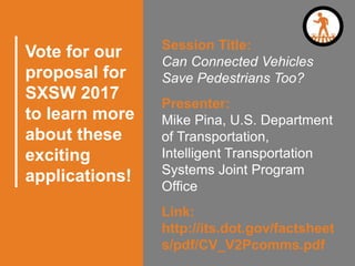 Vote for our
proposal for
SXSW 2017
to learn more
about these
exciting
applications!
Session Title:
Can Connected Vehicles
Save Pedestrians Too?
Presenter:
Mike Pina, U.S. Department
of Transportation,
Intelligent Transportation
Systems Joint Program
Office
Link:
http://its.dot.gov/factsheet
s/pdf/CV_V2Pcomms.pdf
 