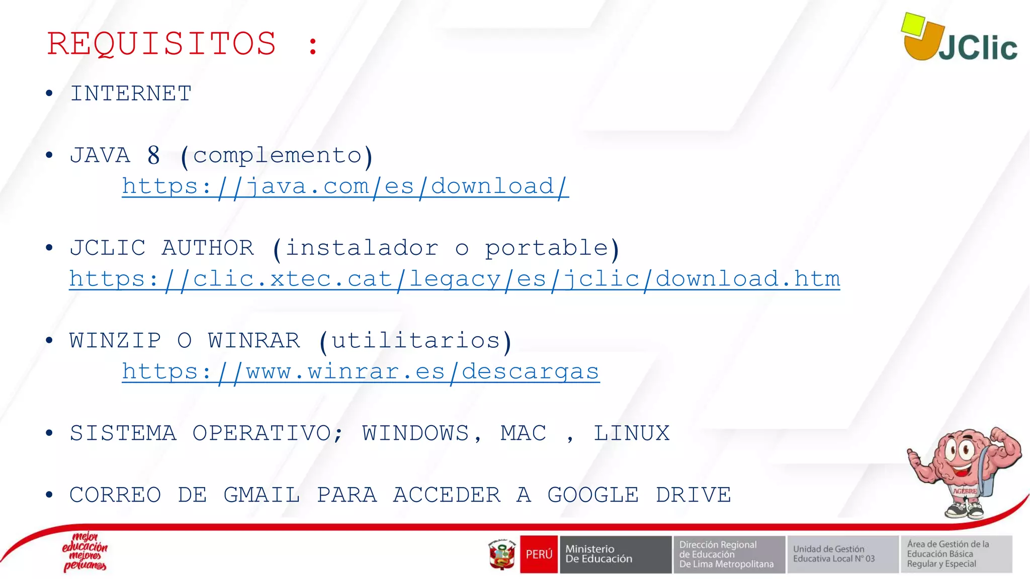 REQUISITOS :
• INTERNET
• JAVA 8 (complemento)
https://java.com/es/download/
• JCLIC AUTHOR (instalador o portable)
https://clic.xtec.cat/legacy/es/jclic/download.htm
• WINZIP O WINRAR (utilitarios)
https://www.winrar.es/descargas
• SISTEMA OPERATIVO; WINDOWS, MAC , LINUX
• CORREO DE GMAIL PARA ACCEDER A GOOGLE DRIVE
 