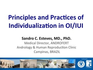  	
  
	
  
	
  
Principles	
  and	
  Prac-ces	
  of	
  
Individualiza-on	
  in	
  OI/IUI	
  
Sandro	
  C.	
  Esteves,	
  MD.,	
  PhD.	
  
Medical	
  Director,	
  ANDROFERT	
  
Andrology	
  &	
  Human	
  Reproduc=on	
  Clinic	
  
	
  Campinas,	
  BRAZIL	
  
 