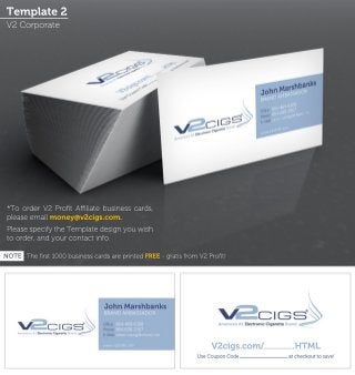 Template 2 
V2 Corporate 
*To order V2 Profit Affiliate business cards, 
please email money@v2cigs.com. 
Please specify the Template design you wish 
to order, and your contact info. 
NOTE The first 1000 business cards are printed FREE - gratis from V2 Profit! 
