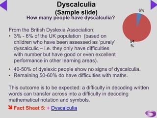 • 40-50% of dyslexic people show no signs of dyscalculia.
• Remaining 50-60% do have difficulties with maths.
This outcome is to be expected: a difficulty in decoding written
words can transfer across into a difficulty in decoding
mathematical notation and symbols.
6%
94
%
Dyscalculia
(Sample slide)
How many people have dyscalculia?
From the British Dyslexia Association:
• 3% - 6% of the UK population (based on
children who have been assessed as ‘purely’
dyscalculic – i.e. they only have difficulties
with number but have good or even excellent
performance in other learning areas).
Fact Sheet 5: ♦ Dyscalculia
 