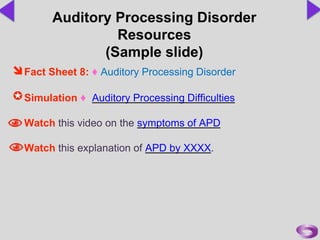 Fact Sheet 8: ♦ Auditory Processing Disorder
Simulation ♦ Auditory Processing Difficulties
Watch this video on the symptoms of APD
Watch this explanation of APD by XXXX.
Auditory Processing Disorder
Resources
(Sample slide)
 