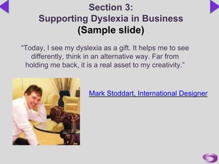 Section 3:
Supporting Dyslexia in Business
(Sample slide)
“Today, I see my dyslexia as a gift. It helps me to see
differently, think in an alternative way. Far from
holding me back, it is a real asset to my creativity.”
Mark Stoddart, International Designer
 
