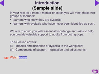 In your role as a trainer, mentor or coach you will meet these two
groups of learners:
• learners who know they are dyslexic;
• learners with dyslexia who have never been identified as such.
We aim to equip you with essential knowledge and skills to help
you provide valuable support to adults from both groups.
This Section covers:
(i) Impacts and incidence of dyslexia in the workplace;
(ii) Components of support – legislation and adjustments.
Watch XXXX
Introduction
(Sample slide)
 