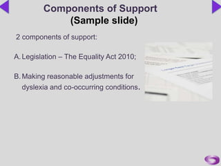 2 components of support:
A.Legislation – The Equality Act 2010;
B.Making reasonable adjustments for
dyslexia and co-occurring conditions.
Components of Support
(Sample slide)
 