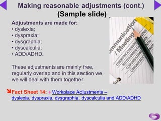 Adjustments are made for:
• dyslexia;
• dyspraxia;
• dysgraphia;
• dyscalculia;
• ADD/ADHD.
These adjustments are mainly free,
regularly overlap and in this section we
we will deal with them together.
Fact Sheet 14: ♦ Workplace Adjustments –
dyslexia, dyspraxia, dysgraphia, dyscalculia and ADD/ADHD
Making reasonable adjustments (cont.)
(Sample slide)
 