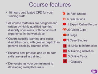 16 Fact Sheets
5 Simulations
1 Expert Online Forum
20 Video Clips
3 Blogs
3 Case Studies
18 Links to information
5 Training Activities
3 Online Tests
1 Glossary
 All course materials are designed and
written by highly qualified learning
disability specialists, with decades of
experience in the workplace.
10 hours certificated CPD for your
training staff
 Covers specific learning and social
disabilities only, with greater depth than
general disability courses offer.
 Ensures best practice and up-to-date
skills are used in training.
 Demonstrates your commitment to
developing workplace skills.
Course features
 