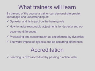 What trainers will learn
By the end of the course a trainer can demonstrate greater
knowledge and understanding of:
 Dyslexia, and its impact on the training role
 How to make reasonable adjustments for dyslexia and co-
occurring differences
 Processing and concentration as experienced by dyslexics
 The wider impact of dyslexia and co-occurring differences
Accreditation
 Learning is CPD accredited by passing 3 online tests.
 