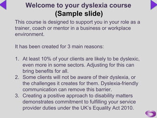 This course is designed to support you in your role as a
trainer, coach or mentor in a business or workplace
environment.
It has been created for 3 main reasons:
1. At least 10% of your clients are likely to be dyslexic,
even more in some sectors. Adjusting for this can
bring benefits for all.
2. Some clients will not be aware of their dyslexia, or
the challenges it creates for them. Dyslexia-friendly
communication can remove this barrier.
3. Creating a positive approach to disability matters
demonstrates commitment to fulfilling your service
provider duties under the UK’s Equality Act 2010.
Welcome to your dyslexia course
(Sample slide)
 