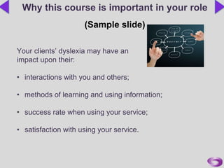 Your clients’ dyslexia may have an
impact upon their:
• interactions with you and others;
• methods of learning and using information;
• success rate when using your service;
• satisfaction with using your service.
Why this course is important in your role
(Sample slide)
 