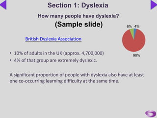 British Dyslexia Association
• 10% of adults in the UK (approx. 4,700,000)
• 4% of that group are extremely dyslexic.
A significant proportion of people with dyslexia also have at least
one co-occurring learning difficulty at the same time.
Section 1: Dyslexia
How many people have dyslexia?
(Sample slide)
90%
4%6%
 
