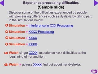 Discover some of the difficulties experienced by people
with processing differences such as dyslexia by taking part
in the simulations below.
Simulation ♦ Interference in XXX Processing
Simulation ♦ XXXX Processing
Simulation ♦ XXXX
Simulation ♦ XXXX
Watch singer XXXX experience xxxx difficulties at the
beginning of her audition.
Watch ♦ actress XXXX find out about her dyslexia.
Experience processing difficulties
(Sample slide)
 