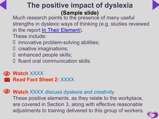 Much research points to the presence of many useful
strengths in dyslexic ways of thinking (e.g. studies reviewed
in the report In Their Element).
These include:
 innovative problem-solving abilities;
 creative imaginations;
 enhanced people skills;
 fluent oral communication skills.
Watch XXXX
Read Fact Sheet 2: XXXX
Watch XXXX discuss dyslexia and creativity
These positive elements, as they relate to the workplace,
are covered in Section 3, along with effective reasonable
adjustments to training delivered to this group of workers.
The positive impact of dyslexia
(Sample slide)
 