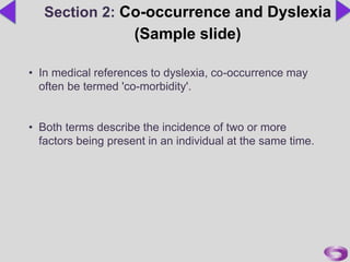 • In medical references to dyslexia, co-occurrence may
often be termed 'co-morbidity'.
• Both terms describe the incidence of two or more
factors being present in an individual at the same time.
Section 2: Co-occurrence and Dyslexia
(Sample slide)
 