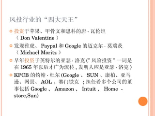 风投行业的“四大天王” 投资 于苹果、甲骨文和思科的唐 · 瓦伦坦（ Don Valentine ） 发现雅虎、 Paypal 和 Google 的迈克尔 · 莫瑞茨（ Michael Moritz ） 早年 投资 于英特尔的亚瑟 · 洛克 (" 风险投资 " 一词是在 1965 年以后才广为流传 , 发明人应是亚瑟 · 洛克 ) KPCB 的约翰 · 杜尔 (Google 、 SUN 、康柏、亚马逊、网景、 AOL 、赛门铁克  ; 担任着多个公司的董事包括 Google 、 Amazon 、 Intuit 、 Home － store,Sun ) 