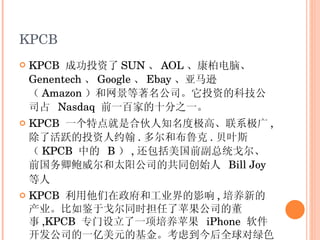 KPCB KPCB  成功投资了 SUN 、 AOL 、康柏电脑、   Genentech 、 Google 、 Ebay 、亚马逊（ Amazon ）和网景等著名公司。它投资的科技公司占  Nasdaq  前一百家的十分之一。 KPCB  一个特点就是合伙人知名度极高、联系极广 , 除了活跃的投资人约翰 . 多尔和布鲁克 . 贝叶斯（ KPCB  中的  B ） , 还包括美国前副总统戈尔、前国务卿鲍威尔和太阳公司的共同创始人  Bill Joy  等人   KPCB  利用他们在政府和工业界的影响 , 培养新的产业。比如鉴于戈尔同时担任了苹果公司的董事 ,KPCB  专门设立了一项培养苹果  iPhone  软件开发公司的一亿美元的基金。考虑到今后全球对绿色能源的需求 ,KPCB  又支持戈尔担任主席的投资绿色能源的基金 , 并且专门集资四亿美元建立了专门的基金。 KPCB  通过这种方式 , 在美国政府制定能源政策时施加影响。 KPCB  的这种做法是一般风险投资公司学不到的。 